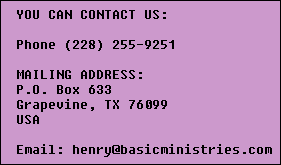 YOU CAN CONTACT US:

  Phone (228) 255-9251

  MAILING ADDRESS:
  P.O. Box 633
  Grapevine, TX 76099
  USA

  Email: henry@basicministries.com